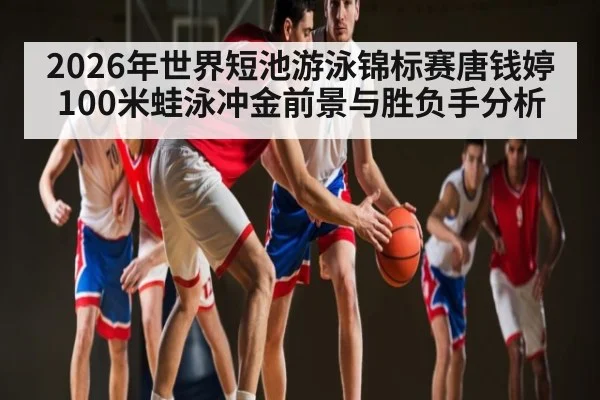 2026年世界短池游泳锦标赛唐钱婷100米蛙泳冲金前景与胜负手分析